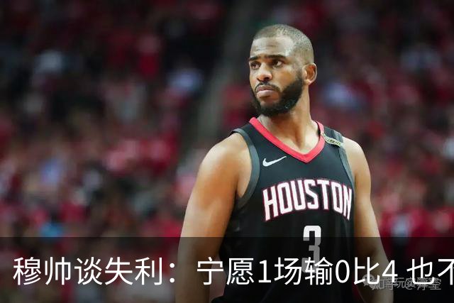 穆帅谈失利：宁愿1场输0比4 也不愿4场输0比1